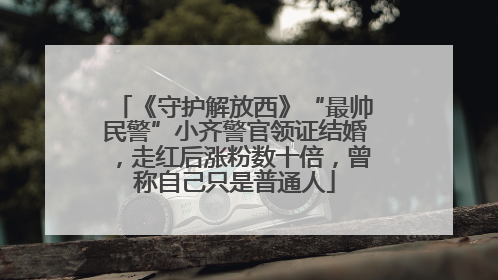 《守护解放西》“最帅民警”小齐警官领证结婚，走红后涨粉数十倍，曾称自己只是普通人