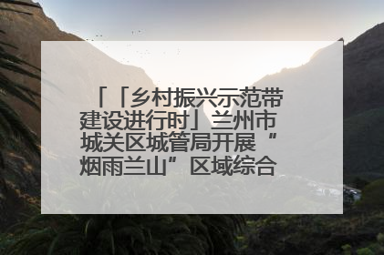 「乡村振兴示范带建设进行时」兰州市城关区城管局开展“烟雨兰山”区域综合整治专项行动