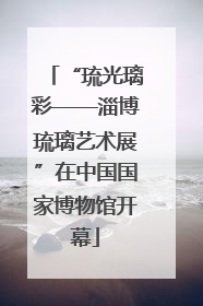 “琉光璃彩——淄博琉璃艺术展”在中国国家博物馆开幕