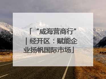 “威海营商行”｜经开区：赋能企业扬帆国际市场