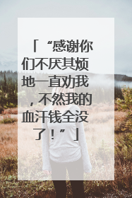 “感谢你们不厌其烦地一直劝我，不然我的血汗钱全没了！”