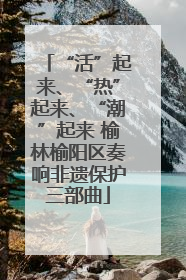 “活”起来、“热”起来、“潮”起来 榆林榆阳区奏响非遗保护三部曲