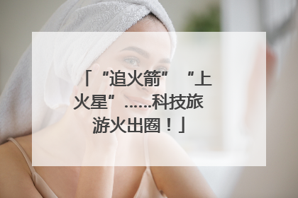 “追火箭”“上火星”……科技旅游火出圈！
