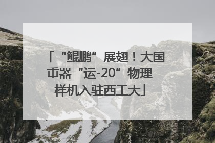 “鲲鹏”展翅！大国重器“运-20”物理样机入驻西工大
