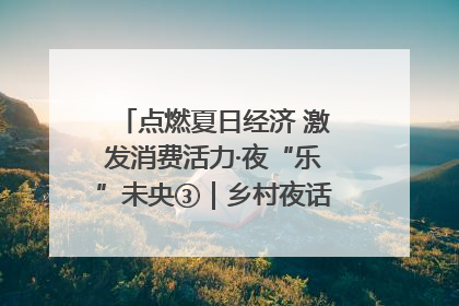 点燃夏日经济 激发消费活力·夜“乐”未央③｜乡村夜话探寻“月下生金”的“共富密码”