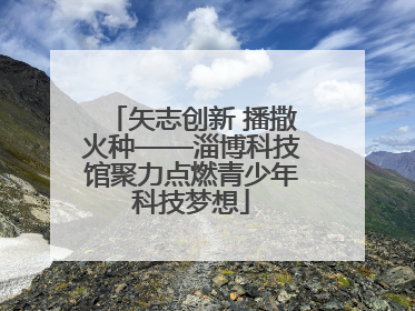 矢志创新 播撒火种——淄博科技馆聚力点燃青少年科技梦想