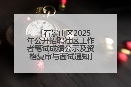 石景山区2025年公开招聘社区工作者笔试成绩公示及资格复审与面试通知