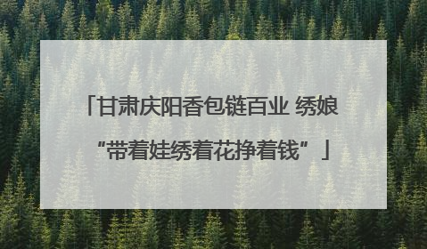甘肃庆阳香包链百业 绣娘“带着娃绣着花挣着钱”