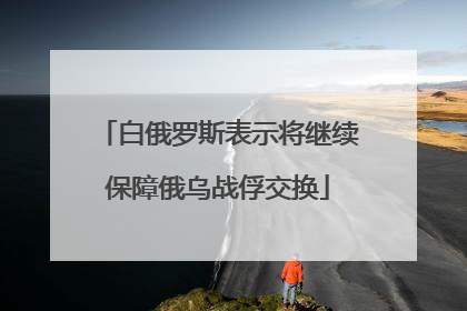白俄罗斯表示将继续保障俄乌战俘交换