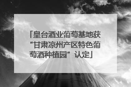 皇台酒业葡萄基地获“甘肃凉州产区特色葡萄酒种植园”认定