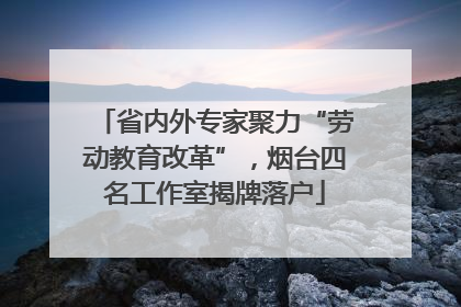 省内外专家聚力“劳动教育改革”，烟台四名工作室揭牌落户