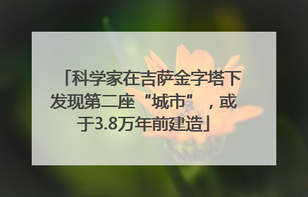 科学家在吉萨金字塔下发现第二座“城市”，或于3.8万年前建造