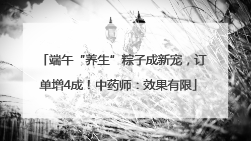 端午“养生”粽子成新宠，订单增4成！中药师：效果有限