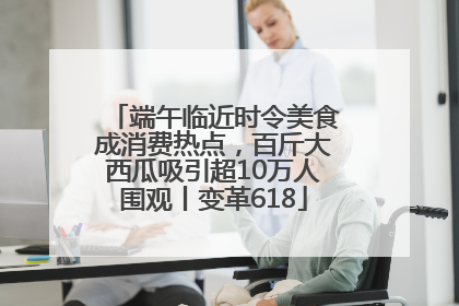端午临近时令美食成消费热点，百斤大西瓜吸引超10万人围观丨变革618