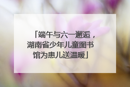 端午与六一邂逅，湖南省少年儿童图书馆为患儿送温暖