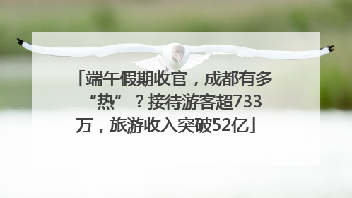 端午假期收官，成都有多“热”？接待游客超733万，旅游收入突破52亿