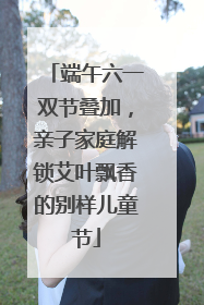 端午六一双节叠加，亲子家庭解锁艾叶飘香的别样儿童节