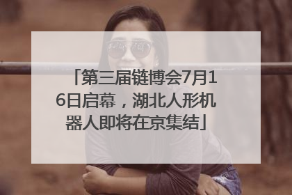 第三届链博会7月16日启幕，湖北人形机器人即将在京集结