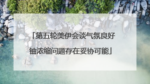 第五轮美伊会谈气氛良好 铀浓缩问题存在妥协可能