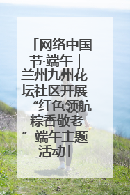 网络中国节·端午｜兰州九州花坛社区开展“红色领航 粽香敬老”端午主题活动