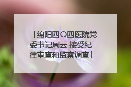 绵阳四〇四医院党委书记周云 接受纪律审查和监察调查