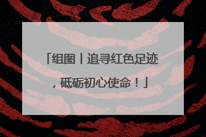组图丨追寻红色足迹，砥砺初心使命！