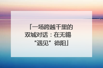 一场跨越千里的双城对话：在无锡“遇见”德阳