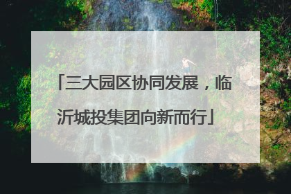 三大园区协同发展，临沂城投集团向新而行