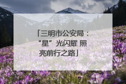 三明市公安局：“星”光闪耀 照亮前行之路