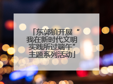 东郭镇开展“我在新时代文明实践所过端午”主题系列活动