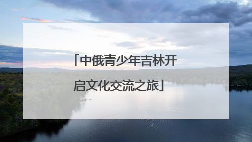 中俄青少年吉林开启文化交流之旅