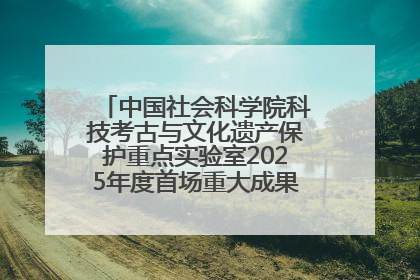 中国社会科学院科技考古与文化遗产保护重点实验室2025年度首场重大成果发布会在京举行