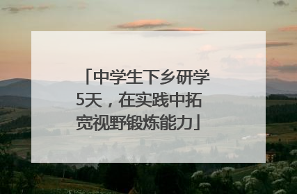 中学生下乡研学5天，在实践中拓宽视野锻炼能力