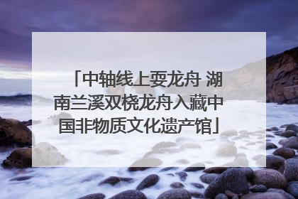 中轴线上耍龙舟 湖南兰溪双桡龙舟入藏中国非物质文化遗产馆