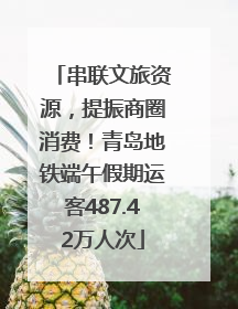 串联文旅资源，提振商圈消费！青岛地铁端午假期运客487.42万人次