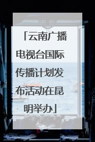 云南广播电视台国际传播计划发布活动在昆明举办
