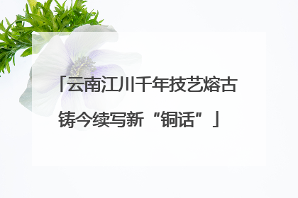 云南江川千年技艺熔古铸今续写新“铜话”