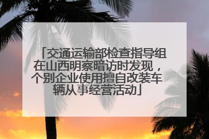交通运输部检查指导组在山西明察暗访时发现，个别企业使用擅自改装车辆从事经营活动