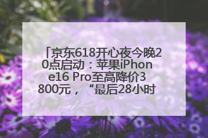 京东618开心夜今晚20点启动：苹果iPhone16 Pro至高降价3800元，“最后28小时”推出十二大补贴
