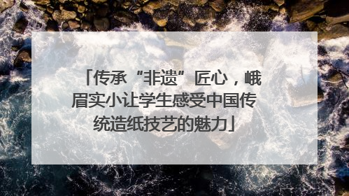 传承“非遗”匠心，峨眉实小让学生感受中国传统造纸技艺的魅力