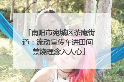 南阳市宛城区茶庵街道：流动宣传车进田间 禁烧理念入人心