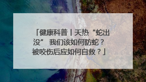健康科普丨天热“蛇出没” 我们该如何防蛇？被咬伤后应如何自救？