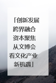 创新发展 跨界融合 资本聚焦 从文博会看文化产业新机遇