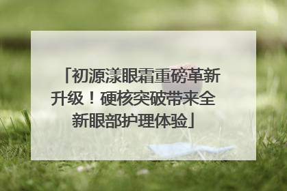 初源漾眼霜重磅革新升级！硬核突破带来全新眼部护理体验