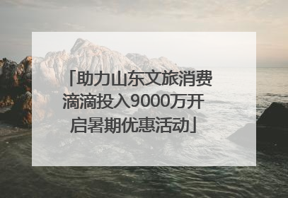 助力山东文旅消费 滴滴投入9000万开启暑期优惠活动