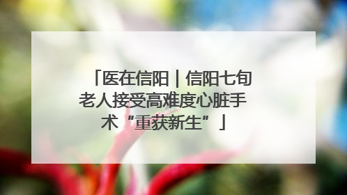 医在信阳｜信阳七旬老人接受高难度心脏手术“重获新生”