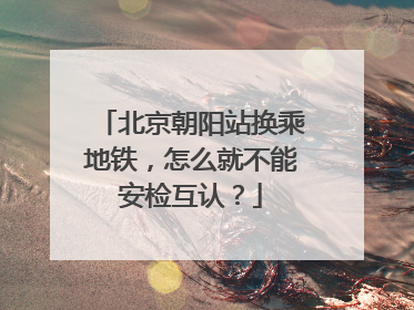 北京朝阳站换乘地铁，怎么就不能安检互认？