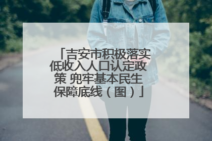 吉安市积极落实低收入人口认定政策 兜牢基本民生保障底线（图）