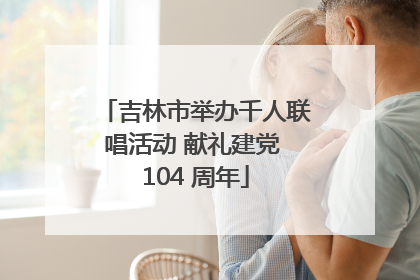 吉林市举办千人联唱活动 献礼建党 104 周年