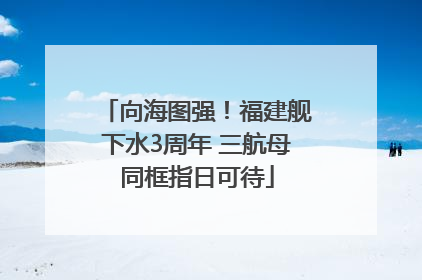 向海图强！福建舰下水3周年 三航母同框指日可待